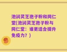 池润灵芝孢子粉和同仁堂(池润灵芝孢子粉与同仁堂：谁更适合提升免疫力？)