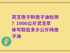 灵芝孢子粉孢子油检测？1000公斤灵芝萃体可取出多少公斤纯孢子油