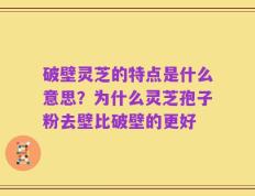 破壁灵芝的特点是什么意思？为什么灵芝孢子粉去壁比破壁的更好