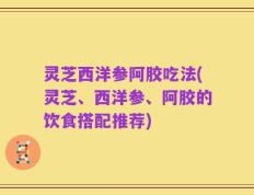 灵芝西洋参阿胶吃法(灵芝、西洋参、阿胶的饮食搭配推荐)