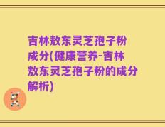 吉林敖东灵芝孢子粉 成分(健康营养-吉林敖东灵芝孢子粉的成分解析)
