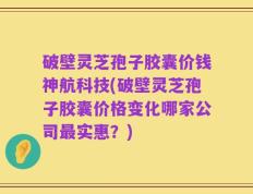 破壁灵芝孢子胶囊价钱神航科技(破壁灵芝孢子胶囊价格变化哪家公司最实惠？)