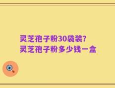 灵芝孢子粉30袋装？灵芝孢子粉多少钱一盒