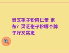 灵芝孢子粉同仁堂 京东？灵芝孢子粉哪个牌子好又实惠
