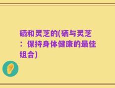 硒和灵芝的(硒与灵芝：保持身体健康的最佳组合)