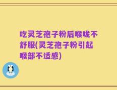 吃灵芝孢子粉后喉咙不舒服(灵芝孢子粉引起喉部不适感)