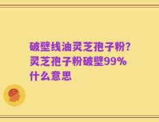 破壁线油灵芝孢子粉？灵芝孢子粉破壁99%什么意思