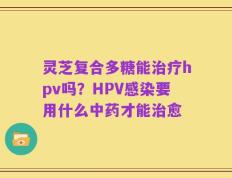 灵芝复合多糖能治疗hpv吗？HPV感染要用什么中药才能治愈