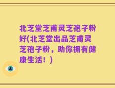 北芝堂芝甫灵芝孢子粉好(北芝堂出品芝甫灵芝孢子粉，助你拥有健康生活！)