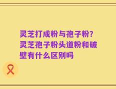 灵芝打成粉与孢子粉？灵芝孢子粉头道粉和破壁有什么区别吗
