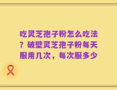 吃灵芝孢子粉怎么吃法？破壁灵芝孢子粉每天服用几次，每次服多少