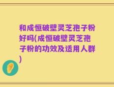 和成恒破壁灵芝孢子粉好吗(成恒破壁灵芝孢子粉的功效及适用人群)