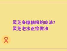 灵芝多糖精粉的吃法？灵芝泡水正宗做法