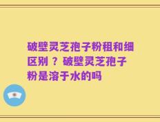 破壁灵芝孢子粉租和细区别 ？破壁灵芝孢子粉是溶于水的吗
