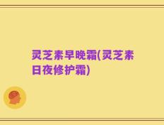 灵芝素早晚霜(灵芝素日夜修护霜)