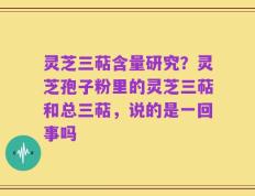灵芝三萜含量研究？灵芝孢子粉里的灵芝三萜和总三萜，说的是一回事吗