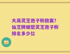 大晟灵芝孢子粉胶囊？仙芝牌破壁灵芝孢子粉排名多少位