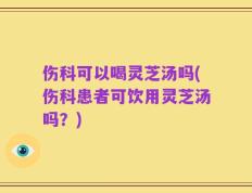 伤科可以喝灵芝汤吗(伤科患者可饮用灵芝汤吗？)