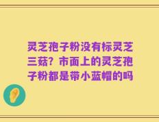 灵芝孢子粉没有标灵芝三菇？市面上的灵芝孢子粉都是带小蓝帽的吗