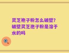灵芝袍子粉怎么破壁？破壁灵芝孢子粉是溶于水的吗