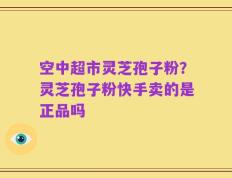 空中超市灵芝孢子粉？灵芝孢子粉快手卖的是正品吗