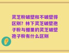 灵芝粉破壁和不破壁得区别？林下灵芝破壁孢子粉与棚里的灵芝破壁孢子粉有什么区别