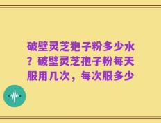 破壁灵芝狍子粉多少水？破壁灵芝孢子粉每天服用几次，每次服多少