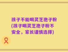 孩子不能喝灵芝孢子粉(孩子喝灵芝孢子粉不安全，家长谨慎选择)