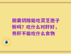 胆囊切除能吃灵芝孢子粉吗？吃什么对肝好，养肝不能吃什么食物