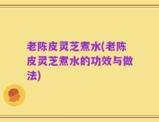 老陈皮灵芝煮水(老陈皮灵芝煮水的功效与做法)