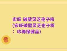 宏旺 破壁灵芝孢子粉(宏旺破壁灵芝孢子粉：珍稀保健品)