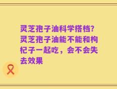 灵芝孢子油科学搭档？灵芝孢子油能不能和枸杞子一起吃，会不会失去效果