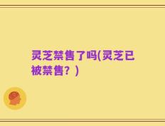 灵芝禁售了吗(灵芝已被禁售？)