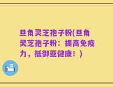 旦角灵芝孢子粉(旦角灵芝孢子粉：提高免疫力，抵御亚健康！)