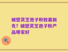 破壁灵芝孢子粉胶囊新先？破壁灵芝孢子粉产品哪家好