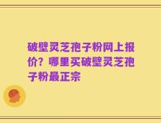 破壁灵芝孢子粉网上报价？哪里买破壁灵芝孢子粉最正宗