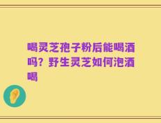 喝灵芝孢子粉后能喝酒吗？野生灵芝如何泡酒喝