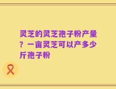 灵芝的灵芝孢子粉产量？一亩灵芝可以产多少斤孢子粉