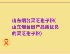 山东烟台灵芝孢子粉(山东烟台出产品质优良的灵芝孢子粉)