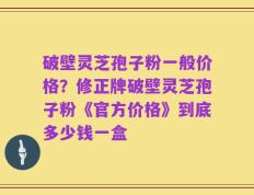 破壁灵芝孢子粉一般价格？修正牌破壁灵芝孢子粉《官方价格》到底多少钱一盒