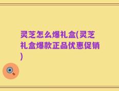 灵芝怎么爆礼盒(灵芝礼盒爆款正品优惠促销)