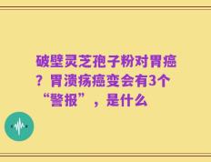破壁灵芝孢子粉对胃癌？胃溃疡癌变会有3个“警报”，是什么