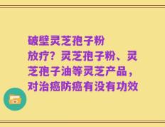 破壁灵芝孢子粉   放疗？灵芝孢子粉、灵芝孢子油等灵芝产品，对治癌防癌有没有功效