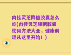 肉桂灵芝降糖胶囊怎么吃(肉桂灵芝降糖胶囊使用方法大全，健康调理从这里开始！)