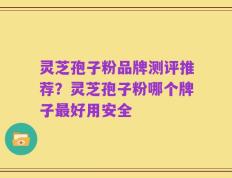 灵芝孢子粉品牌测评推荐？灵芝孢子粉哪个牌子最好用安全