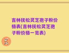吉林抚松灵芝孢子粉价格表(吉林抚松灵芝孢子粉价格一览表)