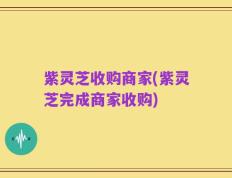 紫灵芝收购商家(紫灵芝完成商家收购)