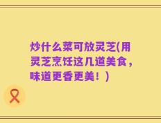 炒什么菜可放灵芝(用灵芝烹饪这几道美食，味道更香更美！)