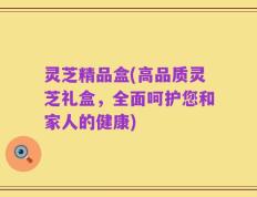 灵芝精品盒(高品质灵芝礼盒，全面呵护您和家人的健康)