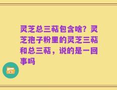 灵芝总三萜包含啥？灵芝孢子粉里的灵芝三萜和总三萜，说的是一回事吗
